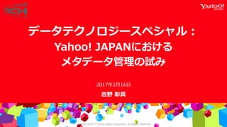 Copyright © 2017 Yahoo Japan Corporation. All Rights Reserved.
吉野 彰真
データテクノロジースペシャル：
Yahoo! JAPANにおける
メタデータ管理の試み
2017年2月16日
 