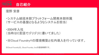 Copyrig ht © 2017 Yahoo Japan Corporation. All Rig hts Reserved.
自己紹介
1
窪野 安彦
・システム統括本部プラットフォーム開発本部所属
（サービスの基盤となるようなシステムを担当）
・2004年入社
（当時はC言語でゴリゴリに書いてました）
・※Cloud Foundry®の環境構築と社内導入を行っています。
※Cloud Foundryは、Cloud Foundry, Incの登録商標です。
 