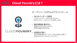 Copyrig ht © 2017 Yahoo Japan Corporation. All Rig hts Reserved.
69
オープンソースのPaaSプラットフォーム
• 多くのベンダーで採用
Cloud Foundryベースのプロダクトなので、
他プラットフォームのノウハウも参考にできる
• 動作環境を選ばない
複数のIaaS(OpenStackなど)や
仮想化基盤を利用できる
• 拡張性が高い
好みの開発言語やデータベースなどを追加・拡張して
独自のPaaSとしてカスタマイズしやすい
Cloud Foundryとは？
 