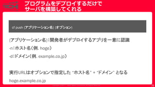 Copyrig ht © 2017 Yahoo Japan Corporation. All Rig hts Reserved.
プログラムをデプロイするだけで
サーバを構築してくれる
71
cf push {アプリケーション名} {オプション}
{アプリケーション名}：開発者がデプロイするアプリを一意に認識
-n：ホスト名（例. hoge）
-d：ドメイン（例. example.co.jp）
実行URLはオプションで指定した “ホスト名” + “ドメイン” となる
hoge.example.co.jp
 