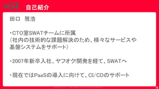 Copyrig ht © 2017 Yahoo Japan Corporation. All Rig hts Reserved.
自己紹介
76
田口 雅浩
・CTO室SWATチームに所属
（社内の技術的な課題解決のため、様々なサービスや
基盤システムをサポート）
・2007年新卒入社、ヤフオク!開発を経て、SWATへ
・現在ではPaaSの導入に向けて、CI/CDのサポート
 