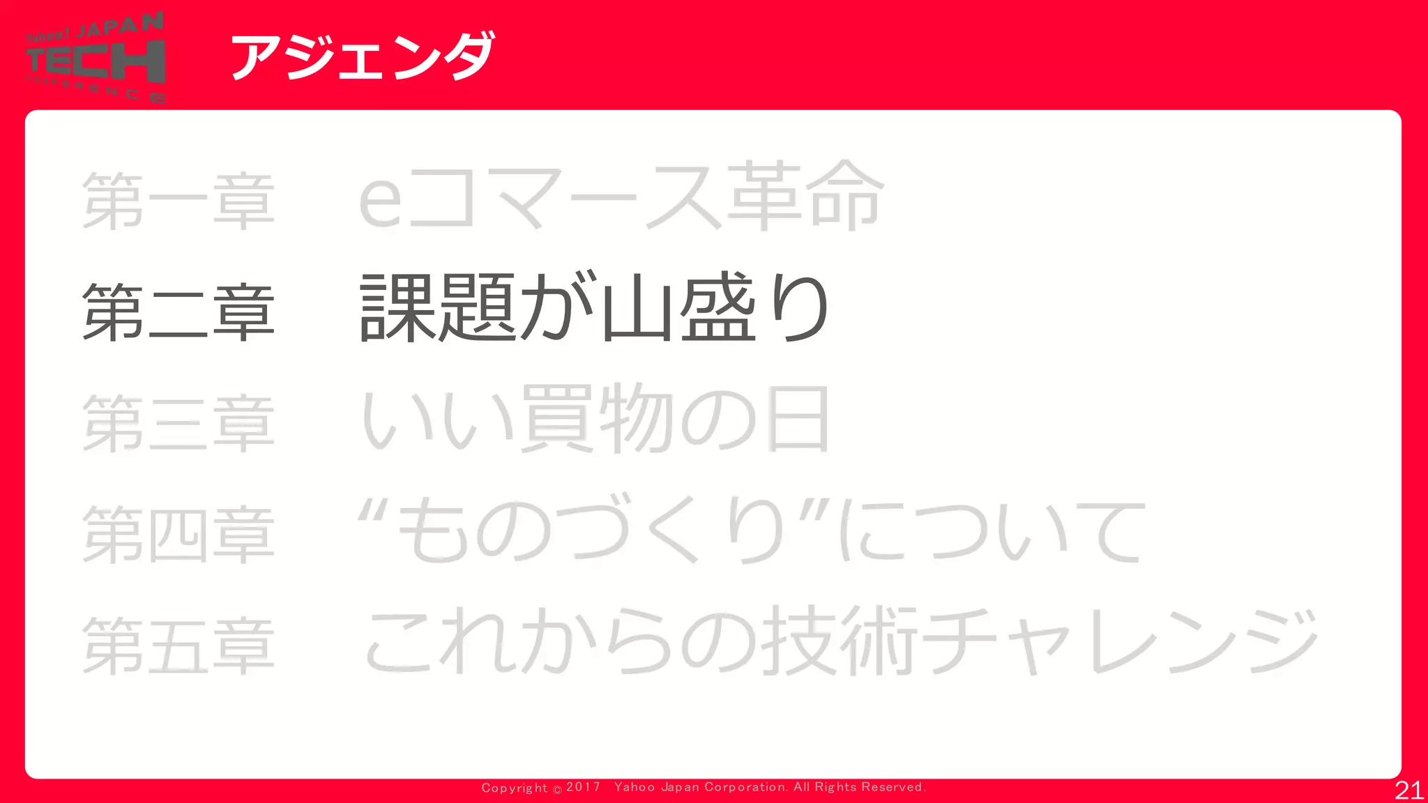 Copyrig ht © 2017 Yahoo Japan Corporation. All Rig hts Reserved.
アジェンダ
第一章 eコマース革命
第二章 課題が山盛り
第三章 いい買物の日
第四章 “ものづくり”について
第五章 これからの技術チャレンジ
21
 