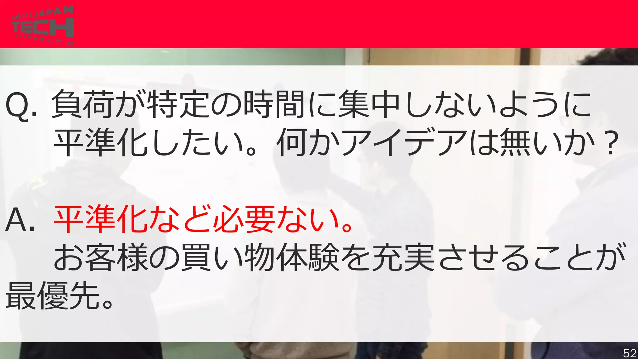 Copyrig ht © 2017 Yahoo Japan Corporation. All Rig hts Reserved.
Q. 負荷が特定の時間に集中しないように
平準化したい。何かアイデアは無いか？
A. 平準化など必要ない。
お客様の買い物体験を充実させることが
最優先。
52
 