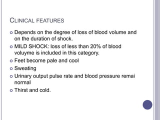 CLINICAL FEATURES
 Depends on the degree of loss of blood volume and
on the duration of shock.
 MILD SHOCK: loss of less than 20% of blood
voluyme is included in this category.
 Feet become pale and cool
 Sweating
 Urinary output pulse rate and blood pressure remai
normal
 Thirst and cold.
 