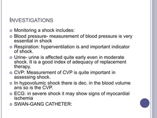 INVESTIGATIONS
 Monitoring a shock includes:
 Blood pressure- measurement of blood pressure is very
essential in shock
 Respiration: hyperventilation is and important indicator
of shock.
 Urine- urine is affected quite early even in moderate
shock. It is a good index of adequacy of replacement
therapy.
 CVP: Measurement of CVP is quite important in
assessing shock.
 In hypovolumic shock there is dec. in the blood volume
ans so is the CVP.
 ECG: in severe shock it may show signs of myocardial
ischemia
 SWAN-GANG CATHETER:
 