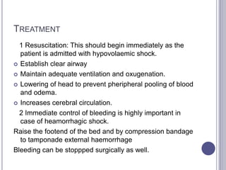 TREATMENT
1 Resuscitation: This should begin immediately as the
patient is admitted with hypovolaemic shock.
 Establish clear airway
 Maintain adequate ventilation and oxugenation.
 Lowering of head to prevent pheripheral pooling of blood
and odema.
 Increases cerebral circulation.
2 Immediate control of bleeding is highly important in
case of heamorrhagic shock.
Raise the footend of the bed and by compression bandage
to tamponade external haemorrhage
Bleeding can be stoppped surgically as well.
 