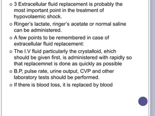  3 Extracellular fluid replacement is probably the
most important point in the treatment of
hypovolaemic shock.
 Ringer’s lactate, ringer’s acetate or normal saline
can be administered.
 A few points to be remembered in case of
extracellular fluid replacement:
 The I.V fluid particularly the crystalloid, ehich
should be given first, is administered with rapidly so
that replacemnet is done as quickly as possible
 B.P, pulse rate, urine output, CVP and other
laboratory tests should be performed.
 If there is blood loss, it is replaced by blood
 