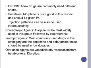  DRUGS: A few drugs are commonly used different
shock.
 Sedatives: Morphine is quite good in this respect
and sholud be given IV.
Injection pethidine can be also be used
intramuscularly.
Chronotropic Agents: Atropine is the most widely
used in this group Followed by isoproterenol.
Inotropic agents: Most commonly used drugs in this
cateogory are the dopamine and dobutamine these
should be used in low dosages.
Othr used agents are vasodialators, vasoconstrictors,
betablockers, Diuretics.
 