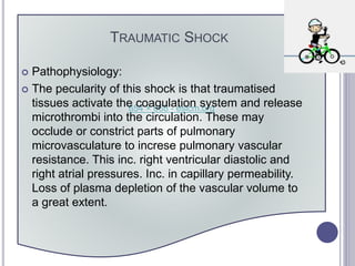 654 × 668 - esicm.org
TRAUMATIC SHOCK
 Pathophysiology:
 The pecularity of this shock is that traumatised
tissues activate the coagulation system and release
microthrombi into the circulation. These may
occlude or constrict parts of pulmonary
microvasculature to increse pulmonary vascular
resistance. This inc. right ventricular diastolic and
right atrial pressures. Inc. in capillary permeability.
Loss of plasma depletion of the vascular volume to
a great extent.
 