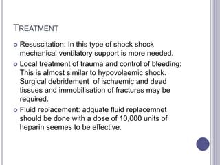 TREATMENT
 Resuscitation: In this type of shock shock
mechanical ventilatory support is more needed.
 Local treatment of trauma and control of bleeding:
This is almost similar to hypovolaemic shock.
Surgical debridement of ischaemic and dead
tissues and immobilisation of fractures may be
required.
 Fluid replacement: adquate fluid replacemnet
should be done with a dose of 10,000 units of
heparin seemes to be effective.
 