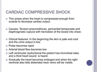 CARDIAC COMPRESSIVE SHOCK
 This arises when the heart is compressed enough from
outside to decrease cardiac output.
 Causes: Tension pneumothorax, pericardial tamponade and
diaphragmatic rupture with herniation of the bowel into chest.
 Clinical features: In the beginning the skin is pale and cool
and the urine output is low.
 Pulse becomes rapid
 Arterial blood flow becomes low
 Left ventricular dysfuctional the patient has broncheal rales
and a third heart sound is heard.
 Gradually the heart becomes enlarged and when the right
ventricle also fails distended neck veins will be visible.
 