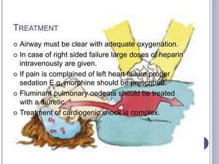 TREATMENT
 Airway must be clear with adequate oxygenation.
 In case of right sided failure large doses of heparin
intravenously are given.
 If pain is complained of left heart failure proper
sedation E.g. morphine should be prescribed.
 Fluminant pulmonary oedema should be treated
with a diuretic.
 Treatment of cardiogenic shock is complex.
 