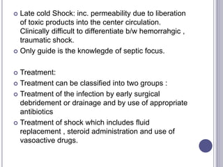  Late cold Shock: inc. permeability due to liberation
of toxic products into the center circulation.
Clinically difficult to differentiate b/w hemorrahgic ,
traumatic shock.
 Only guide is the knowlegde of septic focus.
 Treatment:
 Treatment can be classified into two groups :
 Treatment of the infection by early surgical
debridement or drainage and by use of appropriate
antibiotics
 Treatment of shock which includes fluid
replacement , steroid administration and use of
vasoactive drugs.
 
