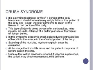 CRUSH SYNDROME
 It is a symptom complex in which a portion of the body
becomes crushed due to a heavy weight falls on that potion of
the body and is kept there for sometime to crush all the
tissues in that portion of the body.
 This type of injury is come across after earthquakes, mine
injuries, air raids, collapse of a building or use of tourniquiet
for longer period.
 In this syndrome oligaemic shock occurs due to extravasation
of blood into the muscle in the affceted portion of the body.
 Sweeling of the muscles, myohaemoglobin enter the
circulation
 At this stage the limbs fills tense and the patient complains of
severe pain in the limb.
 Urine output will be obviously reduced if uraemia supervenes,
the patient may show restlessness, mild delirium.
 