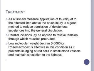TREATMENT
 As a first aid measure application of tourniquet to
the affected limb above the crush injury is a good
method to reduce admission of deleterious
substances into the general circulation.
 Parallel incisions ,ay be applied to relieve temsion,
through which muscles protruded.
 Low molecular weight dextran (40000)or
Rheomacrodex is effective in this condition as it
prevents sludging of red cells in small blood vessels
and maintain circulation to the kidneys.
.
 