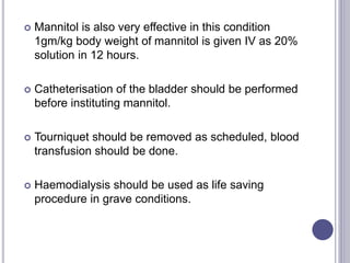  Mannitol is also very effective in this condition
1gm/kg body weight of mannitol is given IV as 20%
solution in 12 hours.
 Catheterisation of the bladder should be performed
before instituting mannitol.
 Tourniquet should be removed as scheduled, blood
transfusion should be done.
 Haemodialysis should be used as life saving
procedure in grave conditions.
 