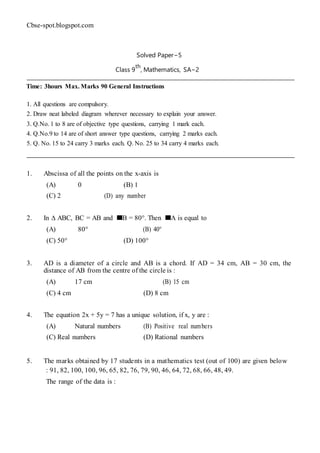 Cbse-spot.blogspot.com
Solved Paper−5
Class 9
th
, Mathematics, SA−2
Time: 3hours Max. Marks 90 General Instructions
1. All questions are compulsory.
2. Draw neat labeled diagram wherever necessary to explain your answer.
3. Q.No. 1 to 8 are of objective type questions, carrying 1 mark each.
4. Q.No.9 to 14 are of short answer type questions, carrying 2 marks each.
5. Q. No. 15 to 24 carry 3 marks each. Q. No. 25 to 34 carry 4 marks each.
1. Abscissa of all the points on the x-axis is
(A) 0 (B) 1
(C) 2 (D) any number
2. In ∆ ABC, BC = AB and B = 80°. Then A is equal to
(A) 80° (B) 40°
(C) 50° (D) 100°
3. AD is a diameter of a circle and AB is a chord. If AD = 34 cm, AB = 30 cm, the
distance of AB from the centre of the circle is :
(A) 17 cm (B) 15 cm
(C) 4 cm (D) 8 cm
4. The equation 2x + 5y = 7 has a unique solution, if x, y are :
(A) Natural numbers (B) Positive real numbers
(C) Real numbers (D) Rational numbers
5. The marks obtained by 17 students in a mathematics test (out of 100) are given below
: 91, 82, 100, 100, 96, 65, 82, 76, 79, 90, 46, 64, 72, 68, 66, 48, 49.
The range of the data is :
 