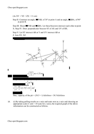Cbse-spot.blogspot.com
(As XY + YZ + ZX = 11 cm)
Step II: Construct an angle, PAB, of 30° at point A and an angle, QBA, of 90°
at point B.
Step III: Bisect PAB and QBA. Let these bisectors intersect each other at point
X. Step IV: Draw perpendicular bisector ST of AX and UV of BX.
Step V: Let ST intersect AB at Y and UV intersect AB at
Z. Join XY, XZ.
∆ XYZ is the required triangle.
18. Radius (r) of pit
Height (h) of pit = Depth of pit = 12 m
Volume of pit
= 38.5 m3
Thus, capacity of the pit = (38.5 × 1) kilolitres = 38.5 kilolitres
19. (i) By taking polling results on x-axis and seats won as y-axis and choosing an
appropriate scale (1 unit = 10 seats for y-axis), the required graph of the above
information can be constructed as follows.
Cbse-spot.blogspot.com
 