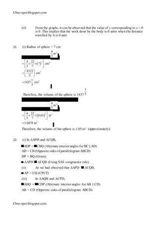 Cbse-spot.blogspot.com
(ii) From the graphs, it can be observed that the value of y corresponding to x = 0
is 0. This implies that the work done by the body is 0 units when the distance
travelled by it is 0 unit.
21. (i) Radius of sphere = 7 cm
Volume of sphere =
Therefore, the volume of the sphere is 1437
cm3. (ii) Radius of sphere = 0.63 m
Volume of sphere =
Therefore, the volume of the sphere is 1.05 m3 (approximately).
22. (i) In ∆APD and ∆CQB,
ADP = CBQ (Alternate interior angles for BC || AD)
AD = CB (Opposite sides of parallelogram ABCD)
DP = BQ (Given)
∆APD ∆CQB (Using SAS congruence rule)
(ii) As we had observed that ∆APD ∆CQB,
AP = CQ (CPCT)
(iii) In ∆AQB and ∆CPD,
ABQ = CDP (Alternate interior angles for AB || CD)
AB = CD (Opposite sides of parallelogram ABCD)
Cbse-spot.blogspot.com
 