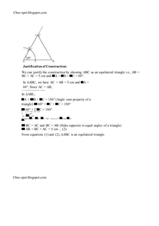Cbse-spot.blogspot.com
Justificationof Construction:
We can justify the construction by showing ABC as an equilateral triangle i.e., AB =
BC = AC = 5 cm and A = B = C = 60°.
In ∆ABC, we have AC = AB = 5 cm and A =
60°. Since AC = AB,
∠ B = ∠C (Angles opposite to equal sides of a triangle)
In ∆ABC,
A + B + C = 180° (Angle sum property of a
triangle) 60° + C + C = 180°
60° + 2 C = 180°⇒ 2 ∠C = 180° − 60° =120°
⇒ ∠C = 60°
∴ ∠B = C = 60°
We have, A = B = C = 60° ... (1)⇒ ∠A = B and A =
C
BC = AC and BC = AB (Sides opposite to equal angles of a triangle)
AB = BC = AC = 5 cm ... (2)
From equations (1) and (2), ∆ABC is an equilateral triangle.
Cbse-spot.blogspot.com
 