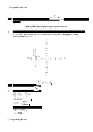Cbse-spot.blogspot.com
27 . (1) In one variable, 2 x + 9 = 0 representsapoint as shown in the following
figure.
(2) In two variables, 2x + 9 = 0 represents a straight line passing through point
(−4.5, 0) and parallel to y-axis. It is a collectionof all points of the plane, having
their xcoordinate as 4.5.
28. Radius (r) of metallic ball =
Volume of metallic ball =
Mass = Density × Volume
= (8.9 × 38.808) g
= 345.3912 g
Cbse-spot.blogspot.com
 