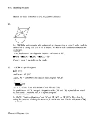 Cbse-spot.blogspot.com
Hence, the mass of the ball is 345.39 g (approximately).
29.
Let ABCD be a rhombus in which diagonals are intersecting at point O and a circle is
drawn while taking side CD as its diameter. We know that a diameter subtends 90°
on the arc.
∴ ∠COD = 90°
Also, in rhombus, the diagonals intersect each other at 90°.
AOB = BOC = COD = DOA = 90°
Clearly, point O has to lie on the circle.
30. ABCD is a parallelogram.
AB || CD
And hence, AE || FC
Again, AB = CD (Opposite sides of parallelogram ABCD)
AB = CD
AE = FC (E and F are mid-points of side AB and CD)
In quadrilateral AECF, one pair of opposite sides (AE and CF) is parallel and equal
to each other. Therefore, AECF is a parallelogram.⇒ AF || EC (Opposite sides of a parallelogram)
In ∆DQC, F is the mid-point of side DC and FP || CQ (as AF || EC). Therefore, by
using the converse of mid-point theorem, it can be said that P is the mid-point of DQ.
⇒ DP = PQ ... (1)
Cbse-spot.blogspot.com
 