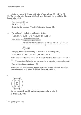 Cbse-spot.blogspot.com
Similarly, in ∆APB, E is the mid-point of side AB and EQ || AP (as AF ||
EC). Therefore, by using the converse of mid-point theorem, it can be said that Q is
the mid-point of PB.⇒ PQ = QB ... (2)
From equations (1) and
(2), DP = PQ = BQ
Hence, the line segments AF and EC trisect the diagonal BD.
31. The marks of 15 students in mathematics test are
41, 39, 48, 52, 46, 62, 54, 40, 96, 52, 98, 40, 42, 52, 60
Arranging the scores obtained by 15 students in an ascending order,
39, 40, 40, 41, 42, 46, 48, 52, 52, 52, 54, 60, 62, 96, 98
As the number of observations is 15 which is odd, therefore, the medianof data will be
= 8th observationwhether the data is arranged in an ascendingor descending order.
Therefore, median score of data = 52
Mode of data is the observation with the maximum frequency in data. Therefore,
mode of this data is 52 having the highest frequency in data as 3.
32.
Let two chords AB and CD are intersecting each other at point O.
In ∆AOB and ∆COD,
Cbse-spot.blogspot.com
 