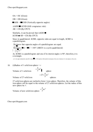 Cbse-spot.blogspot.com
OA = OC (Given)
OB = OD (Given)
AOB = COD (Vertically opposite angles)
∆AOB ∆COD (SAS congruence rule)
AB = CD (By CPCT)
Similarly, it can be proved that ∆AOD
∆COB AD = CB (By CPCT)
Since in quadrilateral ACBD, opposite sides are equal in length, ACBD is
a parallelogram.
We know that opposite angles of a parallelogram are equal.
∴ ∠A = C
However, A + C = 180° (ABCD is a cyclic quadrilateral)
⇒ ∠A + A = 180°
⇒ 2 ∠A = 180°
⇒ ∠A = 90°
As ACBD is a parallelogram and one of its interior angles is 90°, therefore, it is
a rectangle.
∠A is the angle subtended by chord BD. And as A = 90°, therefore, BD should be the diameter ofthecircle. Similarly, AC is the diameter ofthe circle.
33. (i)Radius of 1 solid iron sphere = r
Volume of 1 solid iron sphere
Volume of 27 solid iron spheres
27 solid iron spheres are melted to form 1 iron sphere. Therefore, the volume of this
iron sphere will be equal to the volume of 27 solid iron spheres. Let the radius of this
new sphere be r'.
Volume of new solid iron sphere
Cbse-spot.blogspot.com
 