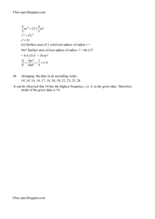 Cbse-spot.blogspot.com
(ii) Surface area of 1 solid iron sphere of radius r =
4πr2 Surface area of iron sphere of radius r' = 4π (r')2
= 4 π (3r)2 = 36 πr2
34. Arranging the data in an ascending order,
14, 14, 14, 14, 17, 18, 18, 18, 22, 23, 25, 28
It can be observed that 14 has the highest frequency, i.e. 4, in the given data. Therefore,
mode of the given data is 14.
Cbse-spot.blogspot.com
 