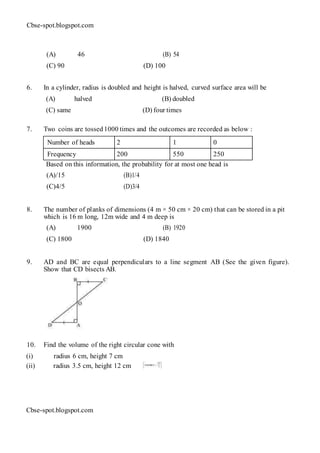 Cbse-spot.blogspot.com
(A) 46 (B) 54
(C) 90 (D) 100
6. In a cylinder, radius is doubled and height is halved, curved surface area will be
(A) halved (B) doubled
(C) same (D) four times
7. Two coins are tossed1000 times and the outcomes are recorded as below :
Number of heads 2 1 0
Frequency 200 550 250
Based on this information, the probability for at most one head is
(A)/15 (B)1/4
(C)4/5 (D)3/4
8. The number of planks of dimensions (4 m × 50 cm × 20 cm) that can be stored in a pit
which is 16 m long, 12m wide and 4 m deep is
(A) 1900 (B) 1920
(C) 1800 (D) 1840
9. AD and BC are equal perpendiculars to a line segment AB (See the given figure).
Show that CD bisects AB.
10. Find the volume of the right circular cone with
(i) radius 6 cm, height 7 cm
(ii) radius 3.5 cm, height 12 cm
Cbse-spot.blogspot.com
 