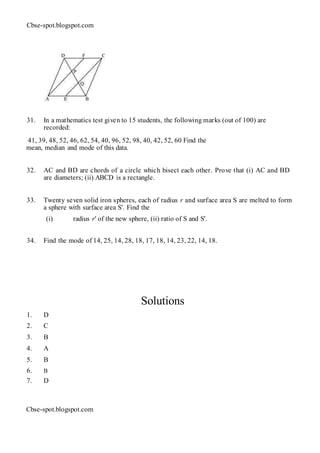Cbse-spot.blogspot.com
31. In a mathematics test given to 15 students, the following marks (out of 100) are
recorded:
41, 39, 48, 52, 46, 62, 54, 40, 96, 52, 98, 40, 42, 52, 60 Find the
mean, median and mode of this data.
32. AC and BD are chords of a circle which bisect each other. Prove that (i) AC and BD
are diameters; (ii) ABCD is a rectangle.
33. Twenty seven solid iron spheres, each of radius r and surface area S are melted to form
a sphere with surface area S'. Find the
(i) radius r' of the new sphere, (ii) ratio of S and S'.
34. Find the mode of 14, 25, 14, 28, 18, 17, 18, 14, 23, 22, 14, 18.
Solutions
1. D
2. C
3. B
4. A
5. B
6. B
7. D
Cbse-spot.blogspot.com
 
