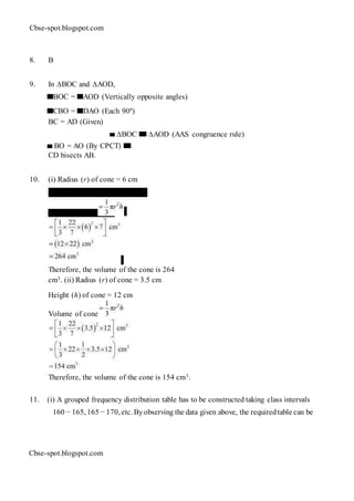 Cbse-spot.blogspot.com
8. B
9. In ∆BOC and ∆AOD,
BOC = AOD (Vertically opposite angles)
CBO = DAO (Each 90º)
BC = AD (Given)
∆BOC ∆AOD (AAS congruence rule)
BO = AO (By CPCT)
CD bisects AB.
10. (i) Radius (r) of cone = 6 cm
Height (h) of cone = 7 cm
Volume of cone
Therefore, the volume of the cone is 264
cm3. (ii) Radius (r) of cone = 3.5 cm
Height (h) of cone = 12 cm
Volume of cone
Therefore, the volume of the cone is 154 cm3.
11. (i) A grouped frequency distribution table has to be constructed taking class intervals
160 − 165, 165 − 170, etc. Byobserving the data given above, the requiredtable can be
Cbse-spot.blogspot.com
 