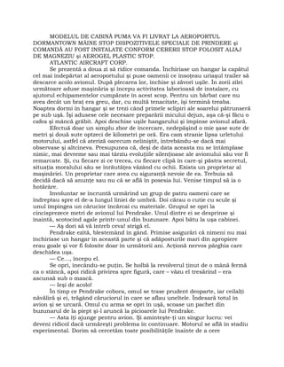 MODELUL DE CABINĂ PUMA VA FI LIVRAT LA AEROPORTUL
DORMANTOWN MÂINE STOP DISPOZITIVELE SPECIALE DE PRINDERE şi
COMANDĂ AU FOST INSTALATE CONFORM CERERII STOP FOLOSIT ALIAJ
DE MAGNEZIU şi AEROGEL PLASTIC STOP.
ATLANTIC AIRCRAFT CORP.
Se prezentă a doua zi să ridice comanda. Închiriase un hangar la capătul
cel mai îndepărtat al aeroportului şi puse oamenii ce însoţeau uriaşul trailer să
descarce acolo avionul. După plecarea lor, închise şi zăvorî uşile. În zorii zilei
următoare aduse maşinăria şi începu activitatea laborioasă de instalare, cu
ajutorul echipamentelor cumpărate în acest scop. Pentru un bărbat care nu
avea decât un braţ era greu, dar, cu multă tenacitate, îşi termină treaba.
Noaptea dormi în hangar şi se trezi când primele sclipiri ale soarelui pătrunseră
pe sub uşă. Îşi adusese cele necesare preparării micului dejun, aşa că-şi făcu o
cafea şi mâncă grăbit. Apoi deschise uşile hangarului şi împinse avionul afară.
Efectuă doar un simplu zbor de încercare, nedepăşind o mie şase sute de
metri şi două sute optzeci de kilometri pe oră. Era cam stranie lipsa urletului
motorului, astfel că ateriză oarecum neliniştit, întrebându-se dacă mai
observase şi altcineva. Presupunea că, deşi de data aceasta nu se întâmplase
nimic, mai devreme sau mai târziu evoluţiile silenţioase ale avionului său vor fi
remarcate. Şi, cu fiecare zi ce trecea, cu fiecare clipă în care-şi păstra secretul,
situaţia moralului său se înrăutăţea văzând cu ochii. Exista un proprietar al
maşinăriei. Un proprietar care avea cu siguranţă nevoie de ea. Trebuia să
decidă dacă să anunţe sau nu că se află în posesia lui. Venise timpul să ia o
hotărâre.
Involuntar se încruntă urmărind un grup de patru oameni care se
îndreptau spre el de-a lungul liniei de umbră. Doi cărau o cutie cu scule şi
unul împingea un cărucior încărcai cu materiale. Grupul se opri la
cincisprezece metri de avionul lui Pendrake. Unul dintre ei se desprinse şi
înaintă, scotocind agale printr-unul din buzunare. Apoi bătu la uşa cabinei.
— Aş dori să vă întreb ceva! strigă el.
Pendrake ezită, blestemând în gând. Primise asigurări că nimeni nu mai
închiriase un hangar în această parte şi că adăposturile mari din apropiere
erau goale şi vor fi folosite doar în următorii ani. Acţionă nervos pârghia care
deschidea uşa.
— Ce…, începu el.
Se opri, înecându-se puţin. Se holbă la revolverul ţinut de o mână fermă
ca o stâncă, apoi ridică privirea spre figură, care – văzu el tresărind – era
ascunsă sub o mască.
— Ieşi de acolo!
În timp ce Pendrake cobora, omul se trase prudent deoparte, iar ceilalţi
năvăliră şi ei, trăgând căruciorul în care se aflau uneltele. Îndesară totul în
avion şi se urcară. Omul cu arma se opri în uşă, scoase un pachet din
buzunarul de la piept şi-l aruncă la picioarele lui Pendrake.
— Asta îţi ajunge pentru avion. Şi aminteşte-ţi un singur lucru: vei
deveni ridicol dacă urmăreşti problema în continuare. Motorul se află în stadiu
experimental. Dorim să cercetăm toate posibilităţile înainte de a cere
 
