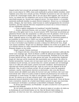 timpul acelor luni cenuşii ale perioadei totipotente. Uite, să-ţi spun povestea
mea: m-am născut în 1896, eram soră medicală în primul război mondial, când
explozia unui obuz mi-a smuls un braţ. Probabil că noroiul în care am căzut m-
a salvat de o hemoragie totală. Zile în şir am zăcut fără îngrijire, dar să ştii un
lucru: nu există nici un totipotent care să nu fi fost transformat de o presiune
exercitată asupra sa. Acesta este singurul secret. Un trup căruia i s-a acordat
asistenţă medicală imediat nu poate deveni totipotent. Atunci nu s-a întâmplat
nimic, desigur, dar mai târziu, când lucram în cadrul programului de cercetare
Lambton, am fost expusă efectului maşinăriei şi atunci mi-a crescut braţul şi
mi-am redobândit tinereţea.
— Cum a apărut maşinăria lui Lambton? întrebă Pendrake.
— Acesta, mărturisi femeia, este un mister. Domnul Lambton pretinde că
tatăl său a fost găsit mort în ea, în jurul anului 1870. Încercase să aterizeze pe
pământul fermei sale dar maşinăria s-a izbit prea tare de pământ. Cred că şi-a
dat seama de pericol în ultima clipă, căci a deschis uşa, încercând să sară
afară. Legenda spune că a fost găsit mort, pe jumătate în interiorul maşinii şi
pe jumătate în exteriorul ei. Când i-au tras afară trupul, uşa s-a închis
automat şi nimeni n-a mai putut s-o deschidă. Maşinăria nu era grea, aşa că
au tras-o în fundul unui hambar şi acolo a rămas trei sferturi de veac, după
cum spune Lambton. După care au dărâmat clădirea cea veche şi au găsit-o. El
şi-a amintit istoria şi a adus maşinăria la fundaţie. Atunci a descoperit doctorul
Grayson despre ce era vorba.
După o pauză, femeia continuă:
— În timpul celei de-a doua faze de totipotenţă am inventat o plăcuţă din
metal care respinge apa. Dacă-mi fixam o astfel de plăcuţă pe talpa pantofilor,
puteam păşi pe apă. Nu ştim precis cum funcţionează. Probabil că m-am aflat
în mare pericol de înec, dar nu ştim precis nici asta. Nu putem face duplicate
după ele, deşi par să fie construite din materialele care se găsesc de obicei la
bordul aeronavelor. Acesta este cel mai mare merit al lor. Acest pământ vast, cu
mulţimea lui de invenţii, are nevoie doar de o minte ascuţită care să înţeleagă
ceea ce se află sub ochii noştri, printre lucrurile cotidiene. Antrenamentul şi
educaţia pot înlocui parţial acest dar, însă nu sunt nici pe departe la fel de
eficiente. Jim, tu ştii ce trebuie să faci. Pe sol vei găsi o serie de maşinării:
motoare, unelte, instrumente electrice şi electronice, câte ceva din fiecare.
Aceste anexe ale clădirii sunt pline de lucruri care par vechituri, dar sunt mai
mult decât atât. Uită-te la toate şi lasă-ţi mintea să plutească şi să creeze noi
combinaţii cu acele forme. În clipa în care găseşti ceva, ia legătura cu oamenii
de aici. În câteva ore ei îţi pot construi orice. Jim, experienţa noastră în
domeniul muncii idealiste a fost tristă. Este nevoie de mai mult. Vrem să facem
încă o tentativă, înainte de a hotărî dacă lăsăm oamenii în pace sau încercăm
în continuare să forţăm o accelerare a dezvoltării civilizaţiei. Înţelegi?
În drum spre dormitor, lui Pendrake i se păru că ţelul lor n-ar fi putut fi
exprimat mai limpede.
Se tot trezea transpirat de frică. De două ori aţipi şi i se păru că vizita sa
la fortăreaţa de sub fermă fusese un vis. Dar de fiecare dată realiza, cu
gravitate, că totul era real. Ieri, când pericolul părea să se fi îndepărtat,
 