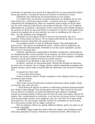 cochetase cu speranţa că ar putea fi în siguranţă aici, în ascunzişul din deşert.
Acum ştia altceva: o armată de tancuri şi avioane va declanşa un atac.
Gândurile sale rătăciră pe căi întortocheate în acea noapte.
I se năzări chiar un miracol: această capacitate, de douăzeci de ori mai
mare decât cea a creierului uman mediu – nu putea avea nici o legătură cu
coeficientul de inteligenţă IQ. Doar un computer putea atinge un IQ de două
mii. În creier existau şi alţi factori care puteau fi afectaţi. Cum s-ar fi explicat
altfel faptul că, bunăoară, o persoană cu IQ o sută putea avea calităţi morale şi
de caracter de două ori mai mari decât un monstru cu IQ de o sută şaizeci? Nu,
creierul de douăzeci de ori mai puternic nu intra în clasificarea IQ. Asta ar fi
fost… ah, dar depăşea orice imaginaţie.
Adormise cu acest gând. Când se trezi era tot întuneric, dar el se
hotărâse. Putea măcar să încerce. Nu se simţea altfel decât de obicei, nu avea o
dispoziţie creatoare deosebită, dar putea încerca.
La cumpăna zorilor se trezi şi Jefferson Dayles. Prin deschizăturile
pentru ochi – din masca sa perfectă de carne – privea afară în depărtare, pe
fereastra Hanului Mountainside. Probabil că era din cauza aşteptării, îşi zise.
Făcuse tot ce se putea face.
Ordinele, planificarea amănunţită a detaliilor complicate, având grijă să
nu rămână deschise cumva posibile căi de scăpare, de toate acestea se ocupase
personal. De-acum, munca le revenea altora iar el trebuia să aştepte, umblând
încoace şi încolo prin spaţiul restrâns al acestei camere.
În spatele lui se deschise o uşă, dar el nu se întoarse.
În deşert, umbrele se întinseseră grele. Munţii din dreapta se proiectau
pe cerul care se lumina. Iar în stânga, printre arborii răspândiţi pe pajiştea din
spatele satului, putea vedea corturile albe ale militarilor care tocmai se trezeau
şi ei.
În spatele lui, Kay rosti:
— V-am adus micul dejun.
Uitase că intrase cineva. Tresări, auzindu-i vocea. Rânji în sinea lui, apoi
se întoarse spre femeie:
— Micul dejun?
Tăcut, bău sucul de portocale şi mâncă rinichiul pe pâine prăjită. După
ce termină, Kay vorbi din nou:
— Sunt destul de sigură că nimeni nu bănuieşte prezenţa dumneavoastră
aici. După o clipă adăugă: Vom începe peste vreo oră. Este nevoie de cel puţin
trei ore pentru a străbate cei şaizeci de kilometri prin nisipuri. Iscoadele
noastre au înaintat până la câteva sute de metri de casă, azi-noapte, fără să fie
simţite. Dar, conformându-se ordinelor, n-au încercat să ocupe curtea. Încep să
cred că precauţiile noastre sunt exagerate, dar că e mai bine să fii sigur decât
să-ţi pară rău. Nu mai încape îndoială. Trebuie să-l prindem pe omul acesta,
nu-i mai putem acorda nici un răgaz, încheie ea.
Nici un răspuns. Patru ore, gândi Jefferson Dayles, patru ore până va şti
ce soartă-l aşteaptă.
LA FERMĂ, frigul nopţii din deşert făcea loc zorilor care încălzeau puţin
câte puţin pământul cenuşiu. Oamenii se treziseră devreme. Micul dejun se
 