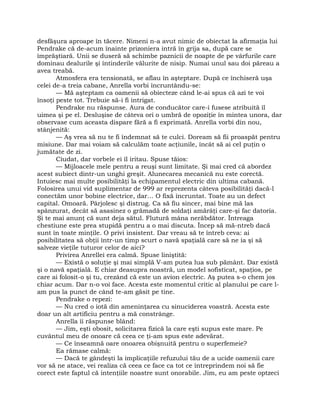 desfăşura aproape în tăcere. Nimeni n-a avut nimic de obiectat la afirmaţia lui
Pendrake că de-acum înainte prizoniera intră în grija sa, după care se
împrăştiară. Unii se duseră să schimbe paznicii de noapte de pe vârfurile care
dominau dealurile şi întinderile vălurite de nisip. Numai unul sau doi păreau a
avea treabă.
Atmosfera era tensionată, se aflau în aşteptare. După ce închiseră uşa
celei de-a treia cabane, Anrella vorbi încruntându-se:
— Mă aşteptam ca oamenii să obiecteze când le-ai spus că azi te voi
însoţi peste tot. Trebuie să-i fi intrigat.
Pendrake nu răspunse. Aura de conducător care-i fusese atribuită îl
uimea şi pe el. Desluşise de câteva ori o umbră de opoziţie în mintea unora, dar
observase cum aceasta dispare fără a fi exprimată. Anrella vorbi din nou,
stânjenită:
— Aş vrea să nu te fi îndemnat să te culci. Doream să fii proaspăt pentru
misiune. Dar mai voiam să calculăm toate acţiunile, încât să ai cel puţin o
jumătate de zi.
Ciudat, dar vorbele ei îl iritau. Spuse tăios:
— Mijloacele mele pentru a reuşi sunt limitate. Şi mai cred că abordez
acest subiect dintr-un unghi greşit. Alunecarea mecanică nu este corectă.
Intuiesc mai multe posibilităţi la echipamentul electric din ultima cabană.
Folosirea unui vid suplimentar de 999 ar reprezenta câteva posibilităţi dacă-l
conectăm unor bobine electrice, dar… O fixă încruntat. Toate au un defect
capital. Omoară. Pârjolesc şi distrug. Ca să fiu sincer, mai bine mă las
spânzurat, decât să asasinez o grămadă de soldaţi amărâţi care-şi fac datoria.
Şi te mai anunţ că sunt deja sătul. Flutură mâna nerăbdător. Întreaga
chestiune este prea stupidă pentru a o mai discuta. Încep să mă-ntreb dacă
sunt în toate minţile. O privi insistent. Dar vreau să te întreb ceva: ai
posibilitatea să obţii într-un timp scurt o navă spaţială care să ne ia şi să
salveze vieţile tuturor celor de aici?
Privirea Anrellei era calmă. Spuse liniştită:
— Există o soluţie şi mai simplă V-am putea lua sub pământ. Dar există
şi o navă spaţială. E chiar deasupra noastră, un model sofisticat, spaţios, pe
care ai folosit-o şi tu, crezând că este un avion electric. Aş putea s-o chem jos
chiar acum. Dar n-o voi face. Acesta este momentul critic al planului pe care l-
am pus la punct de când te-am găsit pe tine.
Pendrake o repezi:
— Nu cred o iotă din ameninţarea cu sinuciderea voastră. Acesta este
doar un alt artificiu pentru a mă constrânge.
Anrella îi răspunse blând:
— Jim, eşti obosit, solicitarea fizică la care eşti supus este mare. Pe
cuvântul meu de onoare că ceea ce ţi-am spus este adevărat.
— Ce înseamnă oare onoarea obişnuită pentru o superfemeie?
Ea rămase calmă:
— Dacă te gândeşti la implicaţiile refuzului tău de a ucide oamenii care
vor să ne atace, vei realiza că ceea ce face ca tot ce întreprindem noi să fie
corect este faptul că intenţiile noastre sunt onorabile. Jim, eu am peste optzeci
 