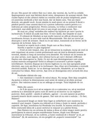 de ani. Din punct de vedere fizic nu-i simt, dar mental, da. La fel ca ceilalţi.
Şaptesprezece sunt mai bătrâni decât mine, doisprezece de aceeaşi vârstă. Este
ciudat faptul că din ultimul război au rezultat atât de puţini totipotenţi; poate
că asistenţa medicală a fost mai bună, dar să lăsăm asta. Toţi am văzut
destule, am gândit mult. Acum simţim în mod sincer că nu putem fi decât o
piedică pentru rasa umană dacă nu o putem influenţa cumva pentru a o
îndruma pe calea progresului. Pentru aceasta, va trebui o conducere mai
puternică, mai abilă decât tot ceea ce am reuşit noi până acum. Noi…
Se auzi un „cling” melodios din radioul tip bijuterie pe care-l purta la
încheietură. Îl ridică să audă mai bine. O voce slabă, dar limpede se auzi:
— O coloană de blindate şi mai multe tancuri se află pe drumul spre
trecătoarea Arroyo, la zece mile sud de Mountainside. Din zori au trecut pe
deasupra o serie de avioane. Dacă nu le-aţi văzut, înseamnă că se feresc să fie
reperate de la fermă. Asta-i tot.
Sunetul se repetă încă o dată. După care se făcu linişte.
Anrella o sparse cu glas îngrijorat:
— Cred că este timpul, Jim, să ne întoarcem la realitate, încep să cred că
este important să avem o armă preliminară care să ţină la distanţă armata
terestră, dându-ţi timp să inventezi ceva deosebit. Nu trebuie să ne temem de
un atac aerian, sunt sigură, căci ultimul lucru pe care-l doreşte Jefferson
Dayles este distrugerea ta. Ezită. Ce zici de raza dezintegratoare care atacă
numai materia anorganică? Ochii ei albaştri îi aruncară o privire rapidă,
întrebătoare. Suntem dispuşi să-ţi facem legătura cu cea mai apropiată priză
electrică, aşa cum am făcut şi în închisoare. Sau chiar să-ţi furnizăm o centrală
electrică mobilă. Ezită iar. Le-ar distruge tancurile, blindatele, şi i-ar lăsa în
costumul lui Adam. Râse nervos. Aşa ceva ar dezorganiza orice armată din ziua
de azi.
Pendrake clătină din cap.
— Am examinat-o înainte de micul dejun. Nu merge. Este deja completă.
Aş putea-o reduce la dimensiunea unei arme de mână şi să obţin aceeaşi
putere. Dar mărirea masei ei nu ar adăuga şi energie. Toiul depinde de un
tub…
Dădu din umeri.
— Ar fi de ajuns ca ei să se asigure că n-o mânuiesc eu, să-şi menţină
artileria la o distanţă de patru sute de metri şi să încerce cu un exploziv
puternic. Este posibil – zâmbi el sălbatic, agresiv – ca unii oameni să prefere
această moarte decât camera de gazare. Dar vezi că nu este o soluţie… Ce faci,
Haines?
Ajunseseră lângă un tânăr bine legat şi nebărbierit care meşterea la
motorul unei maşini. Capota era ridicată şi el ţinea o bujie în mână, periindu-i
capetele. De fapt, întrebarea lui Pendrake era inutilă. În mintea omului era
ferm conturată ideea de a pune motorul în mişcare şi a părăsi ferma.
Dan Haines era un actoraş de mâna a doua al cărui singur motiv pentru
participarea la atacul asupra manifestaţiei fusese, după cum afirmase
morocănos la tribunal, că nu suferea „o lume condusă de o femeie” şi că „se
înfuriase”. Şi, de asemenea, că era pregătit să „suporte consecinţele”. La
 