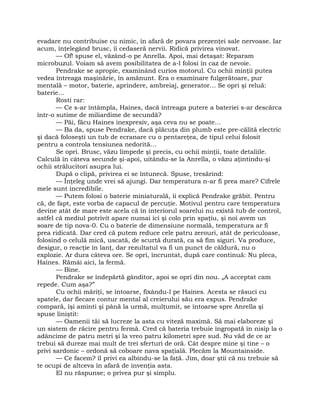 evadare nu contribuise cu nimic, în afară de povara prezenţei sale nervoase. Iar
acum, înţelegând brusc, îi cedaseră nervii. Ridică privirea vinovat.
— Of! spuse el, văzând-o pe Anrella. Apoi, mai detaşat: Reparam
microbuzul. Voiam să avem posibilitatea de a-l folosi în caz de nevoie.
Pendrake se apropie, examinând curios motorul. Cu ochii minţii putea
vedea întreaga maşinărie, în amănunt. Era o examinare fulgerătoare, pur
mentală – motor, baterie, aprindere, ambreiaj, generator… Se opri şi reluă:
baterie…
Rosti rar:
— Ce s-ar întâmpla, Haines, dacă întreaga putere a bateriei s-ar descărca
într-o sutime de miliardime de secundă?
— Păi, făcu Haines inexpresiv, aşa ceva nu se poate…
— Ba da, spuse Pendrake, dacă plăcuţa din plumb este pre-călită electric
şi dacă foloseşti un tub de ecranare cu o pentareţea, de tipul celui folosit
pentru a controla tensiunea nedorită…
Se opri. Brusc, văzu limpede şi precis, cu ochii minţii, toate detaliile.
Calculă în câteva secunde şi-apoi, uitându-se la Anrella, o văzu aţintindu-şi
ochii strălucitori asupra lui.
După o clipă, privirea ei se întunecă. Spuse, tresărind:
— Înţeleg unde vrei să ajungi. Dar temperatura n-ar fi prea mare? Cifrele
mele sunt incredibile.
— Putem folosi o baterie miniaturală, îi explică Pendrake grăbit. Pentru
că, de fapt, este vorba de capacul de percuţie. Motivul pentru care temperatura
devine atât de mare este acela că în interiorul soarelui nu există tub de control,
astfel că mediul potrivit apare numai ici şi colo prin spaţiu, şi noi avem un
soare de tip nova-0. Cu o baterie de dimensiune normală, temperatura ar fi
prea ridicată. Dar cred că putem reduce cele patru zerouri, atât de periculoase,
folosind o celulă mică, uscată, de scurtă durată, ca să fim siguri. Va produce,
desigur, o reacţie în lanţ, dar rezultatul va fi un punct de căldură, nu o
explozie. Ar dura câteva ore. Se opri, încruntat, după care continuă: Nu pleca,
Haines. Rămâi aici, la fermă.
— Bine.
Pendrake se îndepărtă gânditor, apoi se opri din nou. „A acceptat cam
repede. Cum aşa?”
Cu ochii măriţi, se întoarse, fixându-l pe Haines. Acesta se răsuci cu
spatele, dar fiecare contur mental al creierului său era expus. Pendrake
compară, îşi aminti şi până la urmă, mulţumit, se întoarse spre Anrella şi
spuse liniştit:
— Oamenii tăi să lucreze la asta cu viteză maximă. Să mai elaboreze şi
un sistem de răcire pentru fermă. Cred că bateria trebuie îngropată în nisip la o
adâncime de patru metri şi la vreo patru kilometri spre sud. Nu văd de ce ar
trebui să dureze mai mult de trei sferturi de oră. Cât despre mine şi tine – o
privi sardonic – ordonă să coboare nava spaţială. Plecăm la Mountainside.
— Ce facem? îl privi ea albindu-se la faţă. Jim, doar ştii că nu trebuie să
te ocupi de altceva în afară de invenţia asta.
El nu răspunse; o privea pur şi simplu.
 