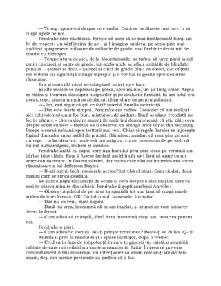 — Te rog, spune-mi despre ce e vorba. Dacă se încălzeşte mai tare, o să
curgă apele pe noi.
Pendrake râse răutăcios. Fireşte că avea să se mai încălzească! Simţi un
fel de respect. Un vârf încins de ac – şi-l imagina undeva, pe acolo prin sud –
iradiind optsprezece milioane de miliarde de grade, mai fierbinte decât mii de
bombe cu hidrogen.
— Temperatura de aici, de la Mountainside, ar trebui să urce până la cel
puţin cincizeci şi şapte de grade, iar acolo unde se aflau unităţile de blindate,
până la… şaizeci şi două – şaizeci şi cinci de grade. Nu-i va omorî, dar ofiţerii
vor ordona cu siguranţă stânga-mprejur şi o vor lua la goană spre dealurile
răcoroase.
Era şi mai cald când se-ndreptară iarăşi spre han.
Şi alte maşini se deplasau pe şosea, spre munte, un şir lung chiar. Arşiţa
se ridica şi tremura deasupra nisipurilor şi pe dealurile fumurii. În aer totul era
uscat, copt, plutea un miros neplăcut, chiar dureros pentru plămâni.
— Jim, eşti sigur că ştii ce faci? întrebă Anrella nefericită.
— Dar este foarte simplu. Pendrake era radios. Consider că am realizat
aici echivalentul unui foc bun, mistuitor, de pădure. Dacă ai văzut vreodată un
foc în pădure – câteva dintre amintirile mele îmi demonstrează că ştiu câte ceva
despre acest subiect – trebuie să fi observat că alungă orice vânat din ascunziş.
Începe o cursă nebună spre teritorii mai reci. Chiar şi regele fiarelor se înjoseşte
fugind din calea unui astfel de prăpăd. Bănuiesc, aşadar, că vom găsi pe aici
un rege… la loc deschis, unde mă pot asigura, cu un minimum de pericol, că
nu mă autoamăgesc, încheie el insidios.
Pendrake arătă cu capul spre uşa hanului prin care ieşea pe verandă un
bărbat bine clădit. Faţa îi fusese fardată astfel încât să-l facă să arate ca un
american oarecare, în floarea vârstei, dar vocea care răsuna imperios era vocea
răsunătoare a lui Jefferson Dayles!
— N-aţi pornit încă motoarele acelea? întrebă el iritat. Cam ciudat, două
maşini care se strică deodată.
Se auziră nişte exclamaţii de scuze şi ceva despre o altă maşină care va
sosi în câteva minute din tabără. Pendrake îi şopti zâmbind Anrellei:
— Observ că pilotul de pe nava ta spaţială tot mai lasă să curgă razele
acelea de interferenţă. OK! Dă-i drumul, lansează-i invitaţia!
— Dar nu va veni. Sunt sigură!
— Dacă nu vrea, înseamnă că m-am înşelat, şi atunci ne vom întoarce
direct la fermă.
— Cum adică să te înşeli, Jim? Asta înseamnă viaţa sau moartea pentru
noi.
Pendrake o privi.
— Cum adică? o ironiză. Nu-ţi prieşte tensiunea? Poate-ţi va dubla IQ-ul!
Anrella îl privi la rândul ei şi-i spuse încetişor, după o vreme:
— Cred că în faza de totipotenţă în care te găseşti tu, există o anumită
calitate de care noi ceilalţi nu suntem conştienţi. Ezită. În ceea ce priveşte
comportamentul tău misterios, nu intenţionez să amân cele ce-ţi voi declara
acum, deşi din motive personale aş prefera să o fac.
 