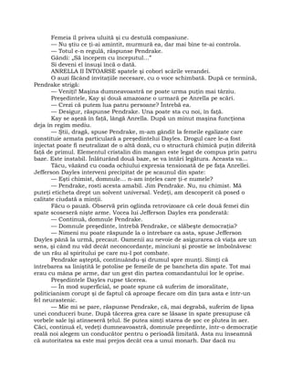 Femeia îl privea uluită şi cu destulă compasiune.
— Nu ştiu ce ţi-ai amintit, murmură ea, dar mai bine te-ai controla.
— Totul e-n regulă, răspunse Pendrake.
Gândi: „Să începem cu începutul…”
Si deveni el însuşi încă o dată.
ANRELLA II ÎNTOARSE spatele şi coborî scările verandei.
O auzi făcând invitaţiile necesare, cu o voce schimbată. După ce termină,
Pendrake strigă:
— Veniţi! Maşina dumneavoastră ne poate urma puţin mai târziu.
Preşedintele, Kay şi două amazoane o urmară pe Anrella pe scări.
— Crezi că putem lua patru persoane? Întrebă ea.
— Desigur, răspunse Pendrake. Una poate sta cu noi, în faţă.
Kay se aşeză în faţă, lângă Anrella. După un minut maşina funcţiona
deja în regim mediu.
— Ştii, dragă, spuse Pendrake, m-am gândit la femeile egalizate care
constituie armata particulară a preşedintelui Dayles. Drogul care le-a fost
injectat poate fi neutralizat de o altă doză, cu o structură chimică puţin diferită
faţă de primul. Elementul cristalin din mangan este legat de compus prin patru
baze. Este instabil. Înlăturând două baze, se va întări legătura. Aceasta va…
Tăcu, văzând cu coada ochiului expresia tensionată de pe faţa Anrellei.
Jefferson Dayles interveni precipitat de pe scaunul din spate:
— Eşti chimist, domnule… n-am înţeles care ţi-e numele?
— Pendrake, rosti acesta amabil. Jim Pendrake. Nu, nu chimist. Mă
puteţi eticheta drept un solvent universal. Vedeţi, am descoperit că posed o
calitate ciudată a minţii.
Făcu o pauză. Observă prin oglinda retrovizoare că cele două femei din
spate scoseseră nişte arme. Vocea lui Jefferson Dayles era ponderată:
— Continuă, domnule Pendrake.
— Domnule preşedinte, întrebă Pendrake, ce slăbeşte democraţia?
— Nimeni nu poate răspunde la o întrebare ca asta, spuse Jefferson
Dayles până la urmă, precaut. Oamenii au nevoie de asigurarea că viaţa are un
sens, şi când nu văd decât neconcordanţe, minciuni şi prostie se îmbolnăvesc
de un rău al spiritului pe care nu-l pot combate.
Pendrake aşteptă, continuându-şi drumul spre munţi. Simţi că
întrebarea sa liniştită le potolise pe femeile de pe bancheta din spate. Tot mai
erau cu mâna pe arme, dar un gest din partea comandantului lor le oprise.
Preşedintele Dayles rupse tăcerea.
— În mod superficial, se poate spune că suferim de imoralitate,
politicianism corupt şi de faptul că aproape fiecare om din ţara asta e într-un
fel neurastenic.
— Mie mi se pare, răspunse Pendrake, că, mai degrabă, suferim de lipsa
unei conduceri bune. După tăcerea grea care se lăsase în spate presupuse că
vorbele sale îşi atinseseră ţelul. Se putea simţi starea de şoc ce plutea în aer.
Căci, continuă el, vedeţi dumneavoastră, domnule preşedinte, într-o democraţie
reală noi alegem un conducător pentru o perioadă limitată. Asta nu înseamnă
că autoritatea sa este mai prejos decât cea a unui monarh. Dar dacă nu
 