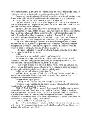 patentarea invenţiei, şi nu vrem să obţinem doar un patent de inovaţie sau alte
certificate care ne-ar încurca în perfecţionarea invenţiei. Asta-i!
Avionul se puse în mişcare. Se ridică rapid. Deveni o simplă pată pe cerul
de vest şi fu înghiţit apoi de pâcla azurie şi îndepărtată. În cele din urmă,
Pendrake se gândi că altcineva luase o hotărâre în locul său.
Clocotea de frustrare şi de o stupidă neputinţă. O vreme privi avioanele
care decolau şi aterizau pe pistele din partea de nord; trecu mult timp, fără să-i
vină vreo idee sau să ia o hotărâre.
Se putea întoarce acasă. Se şi vedea strecurându-se în căsuţa sa din
Crescentville ca un câine bătut, pe care-l aşteptau multe zile lungi, foarte lungi.
Sau – şi gândul întunecat îl făcu să se încrunte – putea merge la poliţie. Îşi
aminti de pachetul ce-i fusese aruncat la picioare. Se aplecă, îl ridică, îl
deschise şi numără bancnotele verzi din interior. După ce termină, arboră un
zâmbet chinuit. Cu o sută de dolari mai mult decât plătise el pentru Puma.
Dar acum fusese obligat să vândă sub ameninţarea pistolului. Într-o
izbucnire de hotărâre, Pendrake porni motorul camionului împrumutat şi se
îndreptă spre secţia din Dormantown a poliţiei statale. Îndoielile îi reveniră
brusc, în timp ce sergentul nota cu gravitate plângerea.
— Spuneţi c-aţi găsit motorul? conchise poliţistul, uitându-se la fel de
grav la coala de hârtie de pe birou.
— Da.
— Aţi raportat asta poliţiei statale din Crescentville?
Pendrake ezită. Era imposibil de explicat modul său instinctiv de a
acţiona şi a ascunde descoperirea motorului, în lipsa maşinăriei, care, prin
ciudăţenia ei, i-ar fi justificat spusele. Rosti, în sfârşit:
— Am crezut întâi că este o bucată de fier vechi. Când am văzut că era
altceva, mi-am dat seama repede că nimeni nu reclamase o astfel de pierdere.
Am decis să aplic principiul „cine o găseşte o păstrează”.
— Dar acum au luat-o proprietarii de drept?
— Cred că da, recunoscu Pendrake. Însă faptul că m-au ameninţat cu
pistolul, secretomania, felul în care m-au obligat să vând avionul mă
îndreptăţesc să urmăresc problema.
Poliţistul notă, apoi spuse:
— Puteţi să-mi daţi numărul de fabricaţie al motorului?
Pendrake gemu. Ieşi epuizat în soarele intens, cu senzaţia că trăsese cu
gloanţe oarbe într-o beznă de nepătruns.
SOSI LA WASHINGTON cu avionul de dimineaţă de la Dormantown şi se
îndreptă imediat spre Biroul avocaţilor Hoskins Kendlon, Baker şi Hoskins,
care se ocupau de patente şi invenţii. În clipa următoare, după ce numele său
le fusese comunicat, un tânăr subţirel şi elegant năvăli afară, traversând
anticamera din câteva salturi. Fără să se sinchisească de uluirea funcţionarului
de la recepţie, strigă cu o voce pătrunzătoare:
— Omul de Oţel de la Aviaţie! Jim, eu…
Se opri. Ochii săi albaştri se dilatară. Culoarea îi pieri din obraji când se
uită cu o privire surprinsă la mâneca goală a lui Pendrake. Tăcut, îl introduse
pe Pendrake în birou, mormăind:
 