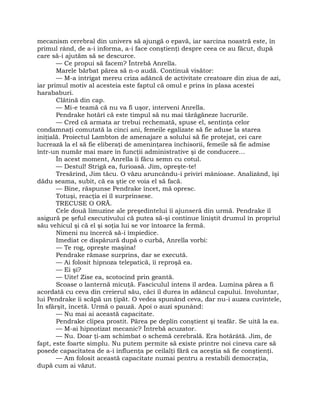 mecanism cerebral din univers să ajungă o epavă, iar sarcina noastră este, în
primul rând, de a-i informa, a-i face conştienţi despre ceea ce au făcut, după
care să-i ajutăm să se descurce.
— Ce propui să facem? Întrebă Anrella.
Marele bărbat părea să n-o audă. Continuă visător:
— M-a intrigat mereu criza adâncă de activitate creatoare din ziua de azi,
iar primul motiv al acesteia este faptul că omul e prins în plasa acestei
harababuri.
Clătină din cap.
— Mi-e teamă că nu va fi uşor, interveni Anrella.
Pendrake hotărî că este timpul să nu mai tărăgăneze lucrurile.
— Cred că armata ar trebui rechemată, spuse el, sentinţa celor
condamnaţi comutată la cinci ani, femeile egalizate să fie aduse la starea
iniţială. Proiectul Lambton de amenajare a solului să fie protejat, cei care
lucrează la el să fie eliberaţi de ameninţarea închisorii, femeile să fie admise
într-un număr mai mare în funcţii administrative şi de conducere…
În acest moment, Anrella îi făcu semn cu cotul.
— Destul! Strigă ea, furioasă. Jim, opreşte-te!
Tresărind, Jim tăcu. O văzu aruncându-i priviri mânioase. Analizând, îşi
dădu seama, subit, că ea ştie ce voia el să facă.
— Bine, răspunse Pendrake încet, mă opresc.
Totuşi, reacţia ei îl surprinsese.
TRECUSE O ORĂ.
Cele două limuzine ale preşedintelui îi ajunseră din urmă. Pendrake îl
asigură pe şeful executivului că putea să-şi continue liniştit drumul în propriul
său vehicul şi că el şi soţia lui se vor întoarce la fermă.
Nimeni nu încercă să-i împiedice.
Imediat ce dispărură după o curbă, Anrella vorbi:
— Te rog, opreşte maşina!
Pendrake rămase surprins, dar se execută.
— Ai folosit hipnoza telepatică, îi reproşă ea.
— Ei şi?
— Uite! Zise ea, scotocind prin geantă.
Scoase o lanternă micuţă. Fasciculul intens îl ardea. Lumina părea a fi
acordată cu ceva din creierul său, căci îl durea în adâncul capului. Involuntar,
lui Pendrake îi scăpă un ţipăt. O vedea spunând ceva, dar nu-i auzea cuvintele,
În sfârşit, încetă. Urmă o pauză. Apoi o auzi spunând:
— Nu mai ai această capacitate.
Pendrake clipea prostit. Părea pe deplin conştient şi teafăr. Se uită la ea.
— M-ai hipnotizat mecanic? Întrebă acuzator.
— Nu. Doar ţi-am schimbat o schemă cerebrală. Era hotărâtă. Jim, de
fapt, este foarte simplu. Nu putem permite să existe printre noi cineva care să
posede capacitatea de a-i influenţa pe ceilalţi fără ca aceştia să fie conştienţi.
— Am folosit această capacitate numai pentru a restabili democraţia,
după cum ai văzut.
 