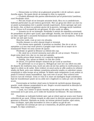 — Democraţia va trebui să-şi găsească propriile-i căi de salvare, spuse
Anrella aspru. Nu poate decât să meargă în ritm cu oamenii.
— Ciudată afirmaţie din partea adevăratului şef al proiectului Lambton,
rosti Pendrake uluit.
— Noi am reuşit să ne însuşim anumite lecţii, făcu ea cu amărăciune.
Indivizii particulari nu pot înlocui guvernele. Nici un grup mic dintr-un stat nu
se poate autoamplasa într-o poziţie morală superioară. Avem aproape opt sute
de morţi, Jim, şi dacă nu primim ajutor de la guvern, întreaga secţie Lambton
de pe Venus va fi ocupată de est-germani. Ei ştiu unde ne aflăm.
— Aceasta nu se va întâmpla. Pendrake îi aminti de expediţia autorizată
de preşedinte să plece spre Lună, apoi adăugă: Anrella, am nevoie de arme şi de
un zbor rapid spre o anumită formaţiune stâncoasă din vestul mijlociu. Trebuie
să fac un salt spre Lună.
Descrise unde, cum şi care era situaţia.
Anrella rămase cu ochii căscaţi după ce termină.
— Voi chema nava spaţială, îi promise ea imediat. Dar de ce să nu
aşteptăm o zi sau mai mult pentru a pregăti nişte tineri de-ai noştri să te
însoţească? Poate vei avea nevoie de ajutor.
Pendrake se gândi la Eleanor şi clătină din cap.
— De când mi-a revenit memoria sunt plin de ură şi oroare. Trimite-i
după mine dacă vrei, dar eu nu mai pot aştepta.
Anrella privea drept înainte cu o expresie îngrijorată.
— Înţeleg, Jim, spuse ea blând, în cele din urmă.
Pe drum, el îi povesti despre oamenii de pe Lună şi conchise:
— Se potriveşte cu ce ai spus tu. Refugiul pe care mi l-au oferit era atât
de departe de realitatea mea, încât am ales să-mi risc pielea în confruntarea cu
tigrul cu dinţi ca de sabie. Este evident că omul acela se află undeva în ultimul
stadiu de fiară, prin care răzbate conştiinţa primului stadiu cu adevărat uman,
conştiinţă ce abia începe să se înfiripe. În fazele mele totipotente ţi-am arătat ce
poate fi creierul uman nemodificat, aşa cum este el acum. Dar creierul este
încă în curs de evoluţie. Ceea ce vom fi în stare să înţelegem după următoarea
fază de transformare poate să nu aibă nici o legătură cu calea pe care ne aflăm
acum.
Conversaţia se încheie când nava în formă de rachetă ajunse deasupra
şoselei, unde rămase suspendată în aer. După o scurtă manevră în direcţia lui
Pendrake, veni timpul despărţirii.
— Lasă, nu-i nimic! Îi spuse Anrella, după sărutul de adio. Am fost
norocoasă să te pot avea, şi te cedez de bunăvoie lui Eleanor. Ne mai întâlnim
noi.
Pendrake se îndreptă hotărât spre uşă şi coborî apoi pe scara care fusese
coborâtă de pe navă. Ultima treaptă se afla exact în direcţia opusă punctului de
generare a fluxului. Oprindu-se acolo, îşi întinse piciorul înainte, apoi mâna,
văzu că dispar, apoi păşi încrezător în ceea ce părea un gol de aer.
Impresia era aceeaşi pe care şi-o reamintea, de plutire printr-o ceaţă
neagră. În clipa următoare…
 