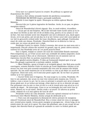 Ceva tare ca o piatră îl pocni în creştet. Se prăbuşi cu zgomot pe
duşumeaua din metal.
Aceasta a fost ultima senzaţie înainte de pierderea cunoştinţei.
PENDRAKE ÎŞI REVENI după o perioadă nedefinită.
Mâinile îi erau legate la spate. Deasupra sa stătea aplecat Marele
Nătărău.
Decorul din jur îi părea îngrozitor de familiar. Acolo, la un pas, se găsea
marginea stâncii.
Omul de Neanderthal chicoti răguşit. Era, în mod evident, triumfător.
— Acum pot să mă liniştesc. Mi-ai dat târcoale toate lunile astea şi eu le-
am lăsat lui Devlin şi alor săi cel de-al doilea oraş, pentru că nu ştiam ce vrei
să faci. Am mai instalat acest mic dispozitiv aici să-ţi altoiască una, dacă apari.
Acum, că te-am prins, pot să mă dau la ei şi să-i lovesc unul câte unul până se
vor târî în genunchi cerând milă. Îşi trase răsuflarea, apoi adăugă: Continuăm
exact de unde am rămas, Pendrake. Diavolul-fiară se va delecta cu tine şi,
crede-mă, nu vreau să pierd nici o clipă.
Pendrake îl privi cu uimire. Forţa îi revenea, dar acum nu mai avea nici o
importanţă. Făcuse ultima din multele lui greşeli, aşa că, peste câteva minute,
carierei lui Jim Pendrake avea să i se pună punctul final.
Într-o clipită, realiză cu uimire cât sunt de vulnerabile fiinţele omeneşti.
Fără totipotenţa sa, ar fi fost acum mort sau schilodit de atâtea amputări, încât
imaginea aceasta îl făcu să se chircească. Adevărul era că oamenii care se
expuneau riscului fizic nu puteau supravieţui prea mult.
Dar gândul acesta dispăru. Îl văzu pe humanoid rânjind spre el şi pe
fiara din groapă cuprinsă de o excitaţie sadică, teribilă.
— Mare Nătărău, spuse el după ce-şi recăpătă glasul, dar fără prea multă
convingere, armata Statelor Unite va ateriza pe Lună săptămâna viitoare şi tot
atunci vor mai veni prin această maşinărie alţi vreo mie de oameni din forţele
speciale. Eu am sosit înaintea lor ca să vorbesc cu tine şi să obţin un acord de
cooperare. Dacă mă ucizi, vei fi executat peste şapte zile. Îţi vor face un proces
militar şi te vor spânzura.
— Gurra! Ochii mici îl fulgerau. Nu mai scapi tu cu vorba, Pendrake. Pe
tine te-am aşteptat, dar acum nu mai vine nimeni prin maşina aia. Cum te
înlătur, cum o arunc în aer. Iar în ceea ce priveşte o armată care să-şi croiască
drum până aici, le-ar trebui ani întregi, chiar dacă ar şti în ce direcţie să sape.
Fac prinsoare unu la mie cu tine că nici n-o să le treacă prin cap să-şi ia cu ei
unelte de săpat… Se întrerupse. Ceea ce se va întâmpla aici este între tine şi
mine. Nimeni nu va şti nimic. Devlin crede c-ai murit. Ce altceva ar putea
crede, văzând că n-ai mai apărut de luni de zile?
Pendrake trebui să-i dea dreptate. Acest mic episod criminal va fi strict o
chestiune între Marele Nătărău, bestia uriaşă de dedesubt şi el.
— Vezi cum stă maşinăria la distanţă de câteva picioare de marginea
stâncii? Continuă omul de Neanderthal. Era o vreme când tot ceea ce ajungea
aici, venind prea repede, trecea peste margine şi ajungea jos – drum lung, şi nu
există nimic de care să te apuci. Eu doar mă plimbam, aşa că am reuşit să sar
înapoi, dar diavolul-fiară şi o groază de animale cu care s-a hrănit până am
 