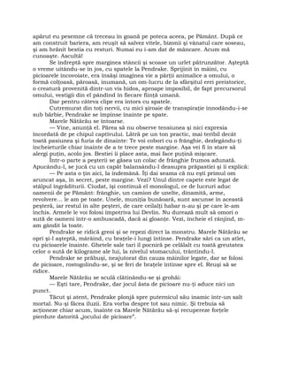 apărut eu pesemne că treceau în goană pe poteca aceea, pe Pământ. După ce
am construit bariera, am reuşit să salvez vitele, bizonii şi vânatul care soseau,
şi am hrănit bestia cu resturi. Numai eu i-am dat de mâncare. Acum mă
cunoaşte. Ascultă!
Se îndreptă spre marginea stâncii şi scoase un urlet pătrunzător. Aşteptă
o vreme uitându-se în jos, cu spatele la Pendrake. Sprijinit în mâini, cu
picioarele încovoiate, era însăşi imaginea vie a părţii animalice a omului, o
formă colţoasă, păroasă, inumană, un om-lucru de la sfârşitul erei preistorice,
o creatură provenită dintr-un vis hidos, aproape imposibil, de fapt precursorul
omului, vestigii din el pândind în fiecare fiinţă umană.
Dar pentru câteva clipe era întors cu spatele.
Cutremurat din toţi nervii, cu mici şiroaie de transpiraţie înnodându-i-se
sub bărbie, Pendrake se împinse înainte pe spate.
Marele Nătărău se întoarse.
— Vine, anunţă el. Părea să nu observe tensiunea şi nici expresia
încordată de pe chipul captivului. Lătră pe un ton practic, mai teribil decât
toată pasiunea şi furia de dinainte: Te voi coborî cu o frânghie, dezlegându-ţi
încheieturile chiar înainte de a te trece peste margine. Aşa vei fi în stare să
alergi puţin, acolo jos. Bestiei îi place asta, mai face puţină mişcare.
Într-o parte a peşterii se găsea un colac de frânghie frumos adunată.
Apucându-l, se jucă cu un capăt balansându-l deasupra prăpastiei şi îi explică:
— Pe asta o ţin aici, la îndemână. Îţi dai seama că nu eşti primul om
aruncat aşa, în secret, peste margine. Vezi? Unul dintre capete este legat de
stâlpul îngrăditurii. Ciudat, îşi continuă el monologul, ce de lucruri aduc
oamenii de pe Pământ: frânghie, un camion de unelte, dinamită, arme,
revolvere… le am pe toate. Unele, muniţia bunăoară, sunt ascunse în această
peşteră, iar restul în alte peşteri, de care ceilalţi habar n-au şi pe care le-am
închis. Armele le voi folosi împotriva lui Devlin. Nu durează mult să omori o
sută de oameni într-o ambuscadă, dacă ai gloanţe. Vezi, încheie el rânjind, m-
am gândit la toate.
Pendrake se ridică greoi şi se repezi direct la monstru. Marele Nătărău se
opri şi-l aşteptă, mârâind, cu braţele-i lungi întinse. Pendrake sări ca un atlet,
cu picioarele înainte. Ghetele sale tari îl pocniră pe celălalt cu toată greutatea
celor o sută de kilograme ale lui, la nivelul stomacului, trântindu-l.
Pendrake se prăbuşi, neajutorat din cauza mâinilor legate, dar se folosi
de picioare, rostogolindu-se, şi se feri de braţele întinse spre el. Reuşi să se
ridice.
Marele Nătărău se sculă clătinându-se şi grohăi:
— Eşti tare, Pendrake, dar jocul ăsta de picioare nu-ţi aduce nici un
punct.
Tăcut şi atent, Pendrake plonjă spre puternicul său inamic într-un salt
mortal. Nu-şi făcea iluzii. Era vorba despre tot sau nimic. Şi trebuia să
acţioneze chiar acum, înainte ca Marele Nătărău să-şi recupereze forţele
pierdute datorită „jocului de picioare”.
 
