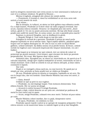 mult la atingerea monstrului care cerea acum cu voce omenească o îndurare pe
care el n-o arătase nimănui. Se gândi la Eleanor…
Mintea îi îngheţă, atingând alte abisuri de voinţă oţelită.
— Promisiuni, îl ironiză el, râsul lui străbătând ca un ecou acea vale
antică a Lunii moarte de mult.
Şi se stinse…
Mai la dreapta, în tufişuri, se zărea un licăr galben-roşu-albastru-verde.
Cu o clipă înainte, Pendrake ar fi dorit chiar să vadă ucigaşul revenind. Dar
acum, repulsia înlocui emoţiile. Oroarea i se răspândi prin toţi nervii. „Sunt
nebun, gândi el. Un om nu poate pronunţa sentinţe. Să laşi altă fiinţă umană
pradă unei astfel de morţi! Dar, la urma urmei, nu este o paralelă prea exactă.”
Împinse cu piciorul frânghia, care se desfăşură în grotă.
— Repede! Strigă el. Vom vorbi după ce ieşi din raza…
Frânghia fu întinsă de o greutate. Pendrake îl privea pe omul acela
disperat luptându-se să-şi salveze viaţa. Tigrul ţopăia sălbatic, pândind agitat
trupul care se legăna deasupra lui. Se uita în sus cu ochi ca două flăcări
galbene, urlând neliniştit. Îşi dădea seama că-şi pierde hrana. Şi brusc, uitând
vechile lor legături care-i ţinuseră împreună din timpuri imemoriale, vru să-l
înşface.
Fugi înapoi şi se întoarse iar spre stâncă, într-un vârtej de culori vii
proiectate pe pereţii maronii. Urcă treizeci, apoi cincizeci de metri pe peretele
perpendicular. Nu reuşi. Mai lipseau doar câţiva metri.
Animalul căzu. Ajungând jos, se răsuci şi, întorcându-se, de parcă şi-ar fi
calculat mişcările, alergă spre capătul îndepărtat al scenei, întorcându-se într-o
viteză uluitoare. Încă o dată se avântă în sus pe stânca abruptă, şi doar câţiva
centimetri îi lipsiră.
Dar rată.
După ce se rostogoli a doua oară jos, nu mai încercă. Se aşeză pur şi
simplu pe vine, privindu-şi fosta pradă care se căţăra pe frânghie.
De sus, Pendrake privea la silueta ce transpira, luptându-se să urce. Nu
era în largul său, dar era hotărât. Când Marele Nătărău mai avea trei metri, îi
spuse:
— Gata, destul!
Celălalt se opri şi privi în sus rugător.
— Pendrake, nu mă împinge înapoi. Vom instaura democraţia. Vom
elibera femeile. Ele vor putea să aleagă.
— Aruncă-ţi cuţitul încoace! Îi strigă Pendrake.
După o clipă, cuţitul descria un arc prin aer, aterizând pe podeaua de
metal la cinci metri mai în spate.
— Acum, strigă Pendrake, coboară vreo zece metri. Trebuie să pun mâna
pe cuţit.
Marele Nătărău coborî imediat, dar cu grijă, doisprezece metri.
— Îţi spun, Pendrake, voi colabora cu tine.
Pendrake apucă repede cuţitul şi se apropie de marginea prăpastiei. Îi luă
câteva minute ca să manevreze lama cu mâinile legate şi să-şi taie frânghiile.
 