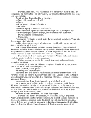 — Universul material, veni răspunsul, este o încercare momentană – în
comparaţie cu eternitatea – de diferenţiere, dar adevărul fundamental e că totul
este egal cu totul.
Asta îl şocă pe Pendrake. Surprins, rosti:
— Toate diferenţele sunt iluzii?
— Toate.
— Există doar unicitate? Întrebă el.
— Pe vecie.
Pendrake înghiţi în sec şi se încăpăţână.
— Dar atunci ce reprezintă multiplicitatea pe care o percepem noi?
— Semnale înşelătoare de energie, mai slabe sau mai puternice.
— Dar cine şi cui semnalizează?
— Unii altora.
Pe moment, Pendrake se simţi golit, dar nu era încă satisfăcut. Tonul său
deveni amar când întrebă:
— Dacă toate acestea sunt adevărate, de ce-aţi luat forma aceasta şi
continuaţi să existaţi şi acum?
— Răspunsul la această întrebare constituie secretul spre care omul
trebuie să evolueze încet şi anevoios. Dar şi aceasta este trecătoare, rezultat al
îndepărtării noastre de adevărul etern. Cu mult timp înainte de a ne putea
întoarce la ceea ce este, vă vom ura bun venit în… unicitate.
— Eu nu voi mai fi aici, spuse grav Pendrake. Viaţa omului este scurtă,
oricât de mult s-ar zbate el pentru nemurire.
— Nici un semnal nu se pierde, răsună răspunsul calm, căci toate
semnalele sunt una.
Pendrake nu se putu gândi la nici o replică. Era clar că aceste analize
subtile nu aveau nici un mesaj pentru el.
— La revedere, mai şopti el.
Nu-i răspunse decât tăcerea.
În decurs de o oră, sărutul catifelat al lui Eleanor transformase toate
cuvintele rostite de poporul Lunii în vorbe fără sens. Căci ea se afla în braţele
lui şi ale nimănui altcuiva; către el se-ndreptau intensele… semnale de iubire
transmise de ea…
În comunitatea de pe Lună, lucrurile se schimbară mult.
Nu era prea surprinzător, având în vedere ce spusese odată Marele
Nătărău, că una dintre soţiile lui preferase să rămână cu el. Monstrul de
Neanderthal se resemnă să rămână un simplu cetăţean, lucru evident mai ales
după ce fortăreaţa fusese demolată. Atunci, el dezvăluise unde ascunsese
muniţia şi alte materiale valoroase.
Astfel de acţiuni prevesteau un viitor mai liniştit.
— Nu vom afla, poate, prea curând, ce înseamnă viaţa, îi explicase
Pendrake lui Eleanor. Poate nu vom şti niciodată ce cred oamenii lumii că au
descoperit. Dar dacă stabilim aici o disciplină care să funcţioneze după un
sistem de legi, vom avea timp să punem în funcţiune supermaşinile alea fără
frica de a le vedea folosite împotriva noastră. Pentru aceasta, oamenii lui
 