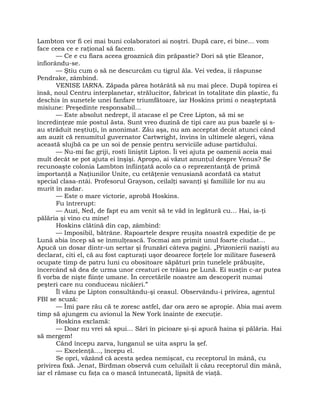 Lambton vor fi cei mai buni colaboratori ai noştri. După care, ei bine… vom
face ceea ce e raţional să facem.
— Ce e cu fiara aceea groaznică din prăpastie? Dori să ştie Eleanor,
înfiorându-se.
— Ştiu cum o să ne descurcăm cu tigrul ăla. Vei vedea, îi răspunse
Pendrake, zâmbind.
VENISE IARNA. Zăpada părea hotărâtă să nu mai plece. După topirea ei
însă, noul Centru interplanetar, strălucitor, fabricat în totalitate din plastic, fu
deschis în sunetele unei fanfare triumfătoare, iar Hoskins primi o neaşteptată
misiune: Preşedinte responsabil…
— Este absolut nedrept, îl atacase el pe Cree Lipton, să mi se
încredinţeze mie postul ăsta. Sunt vreo duzină de tipi care au pus bazele şi s-
au străduit neştiuţi, în anonimat. Zău aşa, nu am acceptat decât atunci când
am auzit că renumitul guvernator Cartwright, învins în ultimele alegeri, vâna
această slujbă ca pe un soi de pensie pentru serviciile aduse partidului.
— Nu-mi fac griji, rosti liniştit Lipton. Îi vei ajuta pe oamenii aceia mai
mult decât se pot ajuta ei înşişi. Apropo, ai văzut anunţul despre Venus? Se
recunoaşte colonia Lambton înfiinţată acolo ca o reprezentanţă de primă
importanţă a Naţiunilor Unite, cu cetăţenie venusiană acordată ca statut
special clasa-ntâi. Profesorul Grayson, ceilalţi savanţi şi familiile lor nu au
murit în zadar.
— Este o mare victorie, aprobă Hoskins.
Fu întrerupt:
— Auzi, Ned, de fapt eu am venit să te văd în legătură cu… Hai, ia-ţi
pălăria şi vino cu mine!
Hoskins clătină din cap, zâmbind:
— Imposibil, bătrâne. Rapoartele despre reuşita noastră expediţie de pe
Lună abia încep să se înmulţească. Tocmai am primit unul foarte ciudat…
Apucă un dosar dintr-un sertar şi frunzări câteva pagini. „Prizonierii nazişti au
declarat, citi el, că au fost capturaţi uşor deoarece forţele lor militare fuseseră
ocupate timp de patru luni cu obositoare săpături prin tunelele prăbuşite,
încercând să dea de urma unor creaturi ce trăiau pe Lună. Ei susţin c-ar putea
fi vorba de nişte fiinţe umane. În cercetările noastre am descoperit numai
peşteri care nu conduceau nicăieri.”
Îl văzu pe Lipton consultându-şi ceasul. Observându-i privirea, agentul
FBI se scuză:
— Îmi pare rău că te zoresc astfel, dar ora zero se apropie. Abia mai avem
timp să ajungem cu avionul la New York înainte de execuţie.
Hoskins exclamă:
— Doar nu vrei să spui… Sări în picioare şi-şi apucă haina şi pălăria. Hai
să mergem!
Când începu zarva, lunganul se uita aspru la şef.
— Excelenţă…, începu el.
Se opri, văzând că acesta şedea nemişcat, cu receptorul în mână, cu
privirea fixă. Jenat, Birdman observă cum celuilalt îi căzu receptorul din mână,
iar el rămase cu faţa ca o mască întunecată, lipsită de viaţă.
 
