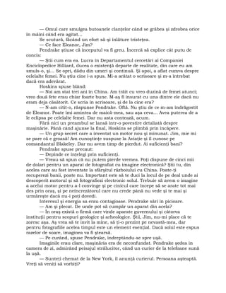 — Omul care smulgea butoanele clanţelor când se grăbea şi zdrobea orice
în mâini când era agitat…
Se scutură, făcând un efort să-şi înlăture tristeţea.
— Ce face Eleanor, Jim?
Pendrake ştiuse că începutul va fi greu. Încercă să explice cât putu de
concis:
— Ştii cum era ea. Lucra în Departamentul cercetări al Companiei
Enciclopedice Hilliard, ducea o existenţă departe de realitate, din care eu am
smuls-o, şi… Se opri, dădu din umeri şi continuă. Şi apoi, a aflat cumva despre
celelalte femei. Nu ştiu cine i-a spus. Mi-a arătat o scrisoare şi m-a întrebat
dacă era adevărat.
Hoskins spuse blând:
— Noi am stat trei ani în China. Am trăit cu vreo duzină de femei atunci;
vreo două fete erau chiar foarte bune. M-aş fi însurat cu una dintre ele dacă nu
eram deja căsătorit. Ce scria în scrisoare, şi de la cine era?
— N-am citit-o, răspunse Pendrake. Oftă. Nu ştiu de ce m-am îndrăgostit
de Eleanor. Poate îmi amintea de maică-mea, sau aşa ceva… Avea puterea de a
le eclipsa pe celelalte femei. Dar nu asta contează, acum.
Fără nici un preambul se lansă într-o povestire detaliată despre
maşinărie. Până când ajunse la final, Hoskins se plimbă prin încăpere.
— Un grup secret care a inventat un motor nou şi minunat. Jim, mie mi
se pare că e groasă! Am cunoştinţe suspuse la Aviaţie şi îl cunosc pe
comandantul Blakeley. Dar nu avem timp de pierdut. Ai suficienţi bani?
Pendrake spuse precaut:
— Depinde ce înţelegi prin suficienţi.
— Vreau să spun că nu putem pierde vremea. Poţi dispune de cinci mii
de dolari pentru un aparat de fotografiat cu imagine electronică? Ştii tu, din
acelea care au fost inventate la sfârşitul războiului cu China. Poate-ţi
recuperezi banii, poate nu. Important este să te duci la locul de pe deal unde ai
descoperit motorul şi să fotografiezi electronic solul. Trebuie să avem o imagine
a acelui motor pentru a-l convinge şi pe cinicul care începe să se arate tot mai
des prin oraş, şi pe neîncrezătorul care nu crede până nu vede şi te mai şi
urmăreşte dacă nu-i poţi dovedi.
Interesul şi energia sa erau contagioase. Pendrake sări în picioare.
— Am şi plecat. De unde pot să cumpăr un aparat din acela?
— În oraş există o firmă care vinde aparate guvernului şi câtorva
instituţii pentru scopuri geologice şi arheologice. Ştii, Jim, nu-mi place că te
zoresc aşa. Aş vrea să te invit la mine, să ţi-o prezint pe nevastă-mea, dar
pentru fotografiile acelea timpul este un element esenţial. Dacă solul este expus
razelor de soare, imaginea va fi ştearsă.
— Pe curând, spuse Pendrake, îndreptându-se spre uşă.
Imaginile erau clare, maşinăria era de neconfundat. Pendrake şedea în
camera de zi, admirând peisajul strălucitor, când un curier de la telefoane sună
la uşă.
— Sunteţi chemat de la New York, îl anunţă curierul. Persoana aşteaptă.
Vreţi să veniţi să vorbiţi?
 