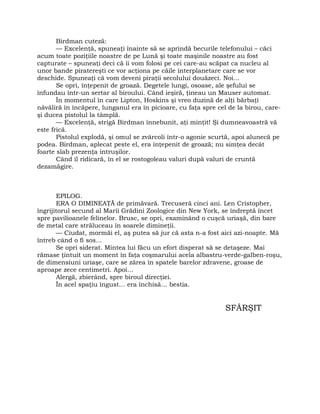 Birdman cuteză:
— Excelenţă, spuneaţi înainte să se aprindă becurile telefonului – căci
acum toate poziţiile noastre de pe Lună şi toate maşinile noastre au fost
capturate – spuneaţi deci că îi vom folosi pe cei care-au scăpat ca nucleu al
unor bande piratereşti ce vor acţiona pe căile interplanetare care se vor
deschide. Spuneaţi că vom deveni piraţii secolului douăzeci. Noi…
Se opri, înţepenit de groază. Degetele lungi, osoase, ale şefului se
înfundau într-un sertar al biroului. Când ieşiră, ţineau un Mauser automat.
În momentul în care Lipton, Hoskins şi vreo duzină de alţi bărbaţi
năvăliră în încăpere, lunganul era în picioare, cu faţa spre cel de la birou, care-
şi ducea pistolul la tâmplă.
— Excelenţă, strigă Birdman înnebunit, aţi minţit! Şi dumneavoastră vă
este frică.
Pistolul explodă, şi omul se zvârcoli într-o agonie scurtă, apoi alunecă pe
podea. Birdman, aplecat peste el, era înţepenit de groază; nu simţea decât
foarte slab prezenţa intruşilor.
Când îl ridicară, în el se rostogoleau valuri după valuri de cruntă
dezamăgire.
EPILOG.
ERA O DIMINEAŢĂ de primăvară. Trecuseră cinci ani. Len Cristopher,
îngrijitorul secund al Marii Grădini Zoologice din New York, se îndreptă încet
spre pavilioanele felinelor. Brusc, se opri, examinând o cuşcă uriaşă, din bare
de metal care străluceau în soarele dimineţii.
— Ciudat, mormăi el, aş putea să jur că asta n-a fost aici azi-noapte. Mă
întreb când o fi sos…
Se opri siderat. Mintea lui făcu un efort disperat să se detaşeze. Mai
rămase ţintuit un moment în faţa coşmarului acela albastru-verde-galben-roşu,
de dimensiuni uriaşe, care se zărea în spatele barelor zdravene, groase de
aproape zece centimetri. Apoi…
Alergă, zbierând, spre biroul direcţiei.
În acel spaţiu îngust… era închisă… bestia.
SFÂRŞIT
 